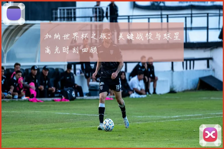加纳世界杯之旅：关键战役与球星高光时刻回顾