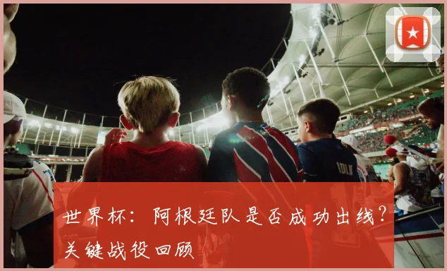 世界杯：阿根廷队是否成功出线？关键战役回顾