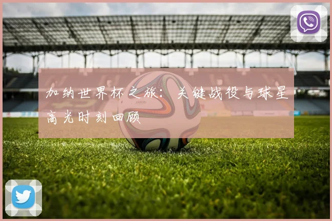 加纳世界杯之旅：关键战役与球星高光时刻回顾