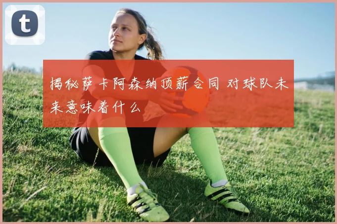 揭秘萨卡阿森纳顶薪合同 对球队未来意味着什么